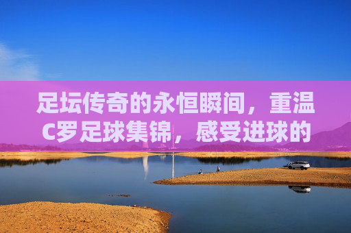 足坛传奇的永恒瞬间,重温C罗足球集锦,感受进球的艺术