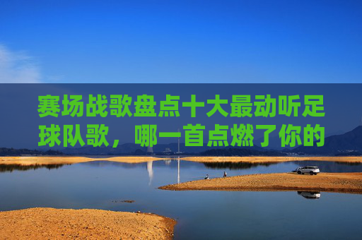 赛场战歌盘点十大最动听足球队歌,哪一首点燃了你的热血?