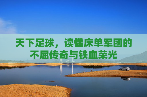 天下足球,读懂床单军团的不屈传奇与铁血荣光