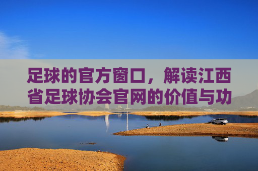 足球的官方窗口,解读江西省足球协会官网的价值与功能
