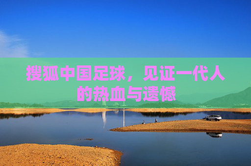 搜狐中国足球，见证一代人的热血与遗憾