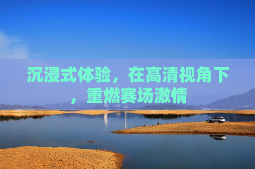 沉浸式体验,在高清视角下,重燃赛场激情