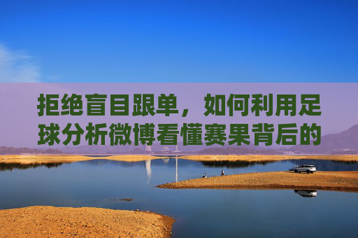拒绝盲目跟单,如何利用足球分析微博看懂赛果背后的逻辑