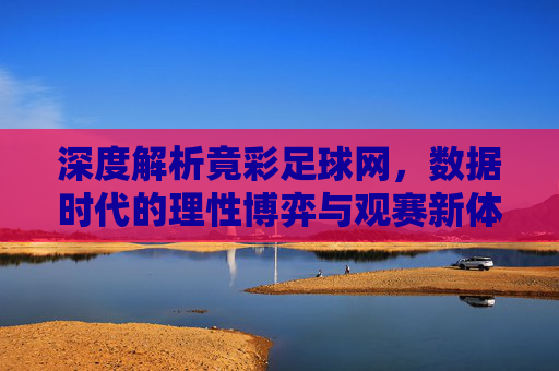 深度解析竟彩足球网，数据时代的理性博弈与观赛新体验