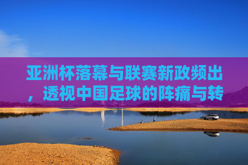 亚洲杯落幕与联赛新政频出,透视中国足球的阵痛与转型
