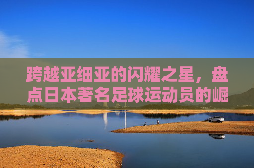 跨越亚细亚的闪耀之星,盘点日本著名足球运动员的崛起与传奇