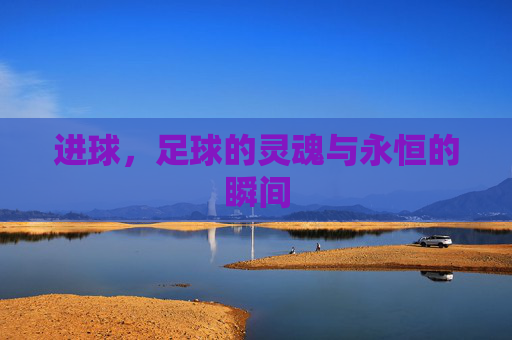 进球，足球的灵魂与永恒的瞬间