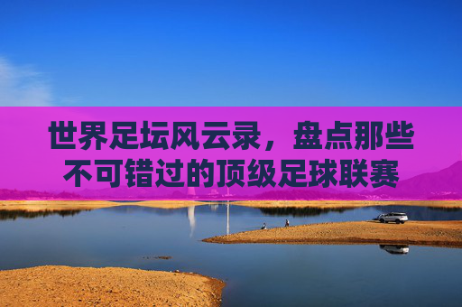 世界足坛风云录,盘点那些不可错过的顶级足球联赛