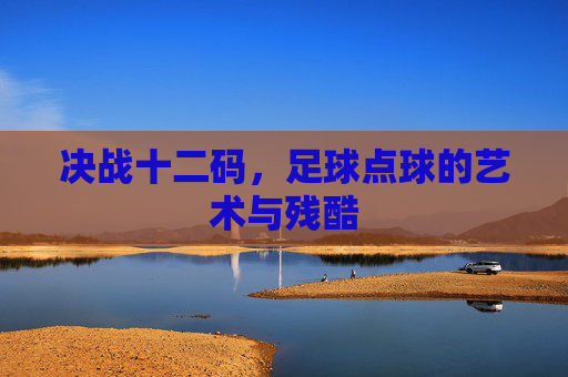 决战十二码,足球点球的艺术与残酷