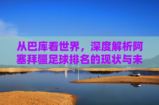 从巴库看世界,深度解析阿塞拜疆足球排名的现状与未来