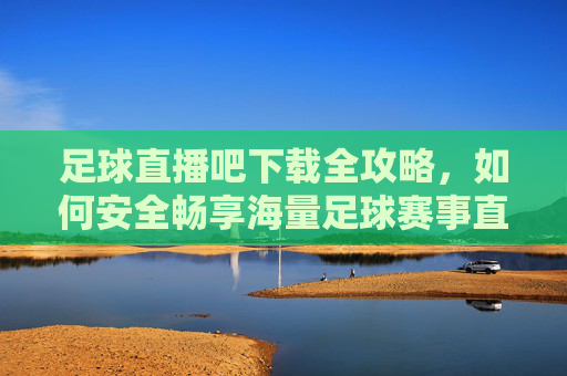 足球直播吧下载全攻略,如何安全畅享海量足球赛事直播