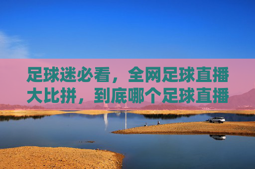 足球迷必看,全网足球直播大比拼,到底哪个足球直播平台最靠谱?