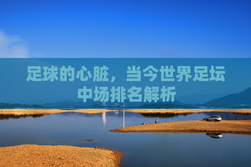 足球的心脏,当今世界足坛中场排名解析