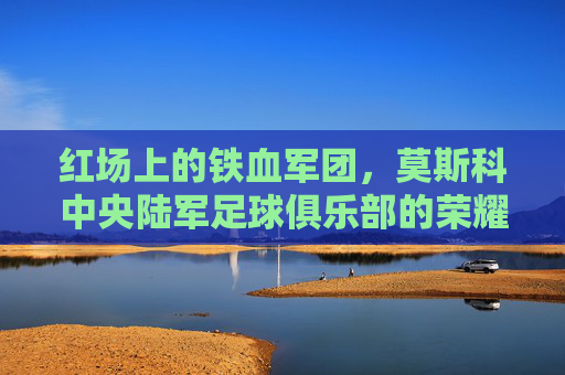 红场上的铁血军团,莫斯科中央陆军足球俱乐部的荣耀与征途