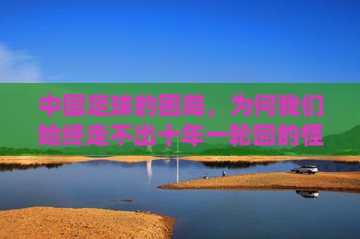 中国足球的困局,为何我们始终走不出十年一轮回的怪圈?