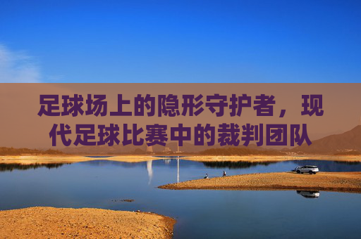 足球场上的隐形守护者，现代足球比赛中的裁判团队