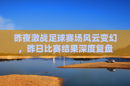 昨夜激战足球赛场风云变幻,昨日比赛结果深度复盘