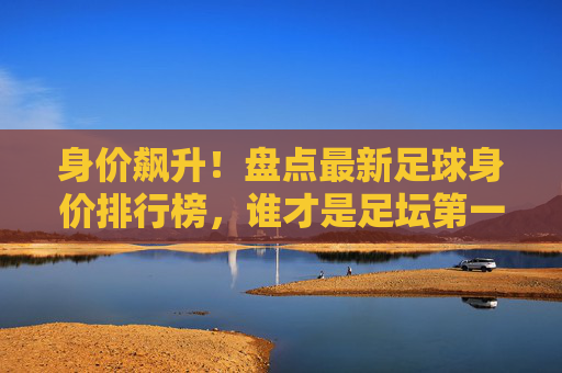 身价飙升!盘点最新足球身价排行榜,谁才是足坛第一人?