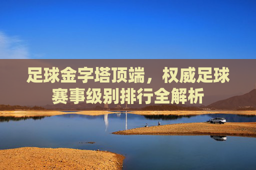 足球金字塔顶端,权威足球赛事级别排行全解析
