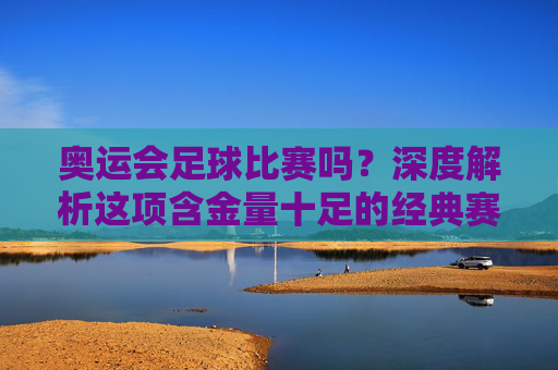 奥运会足球比赛吗?深度解析这项含金量十足的经典赛事