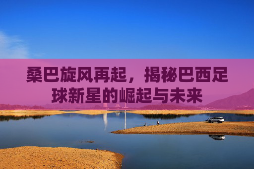 桑巴旋风再起,揭秘巴西足球新星的崛起与未来