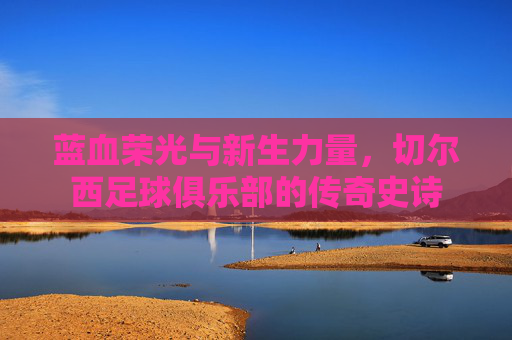 蓝血荣光与新生力量,切尔西足球俱乐部的传奇史诗