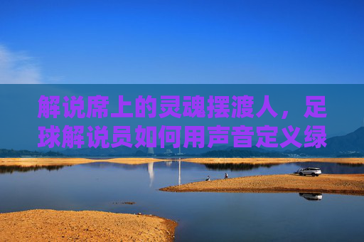 解说席上的灵魂摆渡人,足球解说员如何用声音定义绿茵场