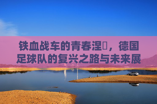 铁血战车的青春涅槃，德国足球队的复兴之路与未来展望