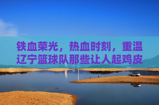 铁血荣光,热血时刻,重温辽宁篮球队那些让人起鸡皮疙瘩的制胜集锦