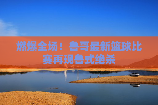 燃爆全场!鲁哥最新篮球比赛再现鲁式绝杀