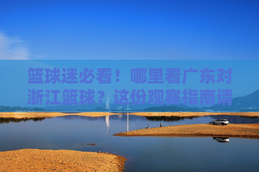篮球迷必看!哪里看广东对浙江篮球?这份观赛指南请收好