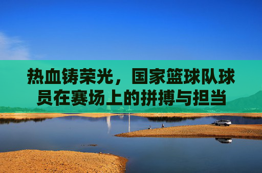 热血铸荣光,国家篮球队球员在赛场上的拼搏与担当