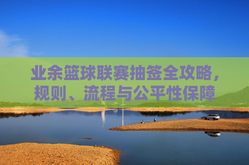 业余篮球联赛抽签全攻略,规则、流程与公平性保障