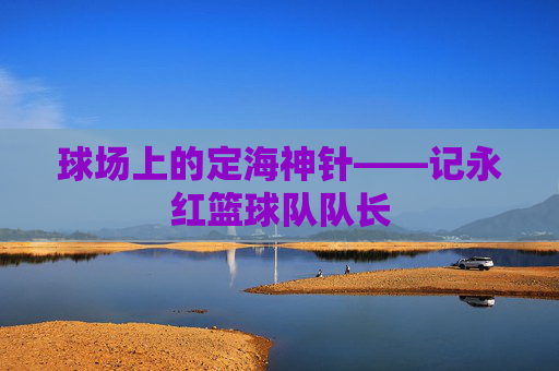 球场上的定海神针——记永红篮球队队长