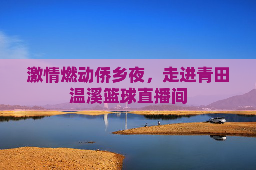 激情燃动侨乡夜，走进青田温溪篮球直播间