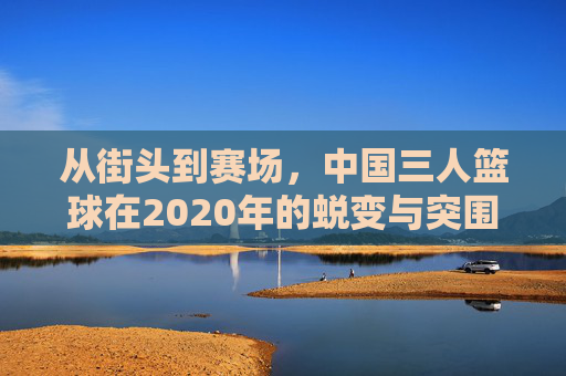 从街头到赛场,中国三人篮球在2020年的蜕变与突围