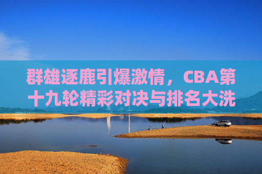 群雄逐鹿引爆激情,CBA第十九轮精彩对决与排名大洗牌