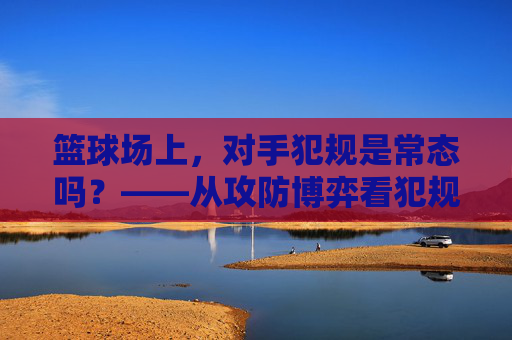 篮球场上,对手犯规是常态吗?——从攻防博弈看犯规的艺术