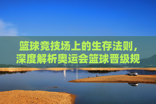 篮球竞技场上的生存法则,深度解析奥运会篮球晋级规则