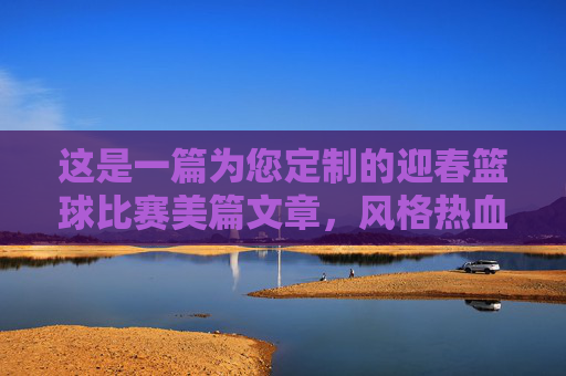 这是一篇为您定制的迎春篮球比赛美篇文章,风格热血、青春,适合配图发布