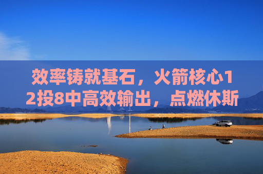 效率铸就基石，火箭核心12投8中高效输出，点燃休斯顿复兴希望