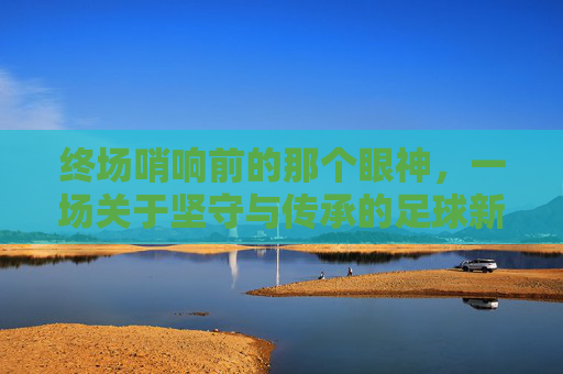 终场哨响前的那个眼神,一场关于坚守与传承的足球新闻特写