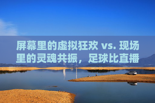 屏幕里的虚拟狂欢 vs. 现场里的灵魂共振,足球比直播更懂你