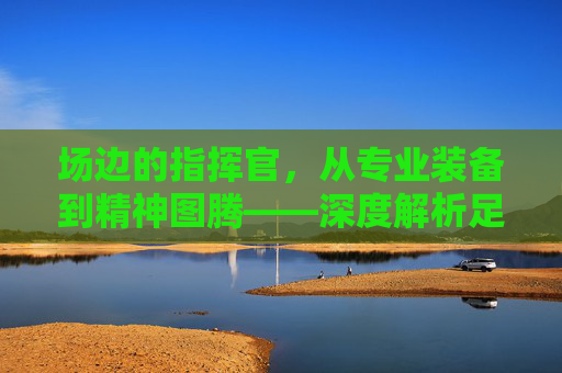 场边的指挥官,从专业装备到精神图腾——深度解析足球教练衣服