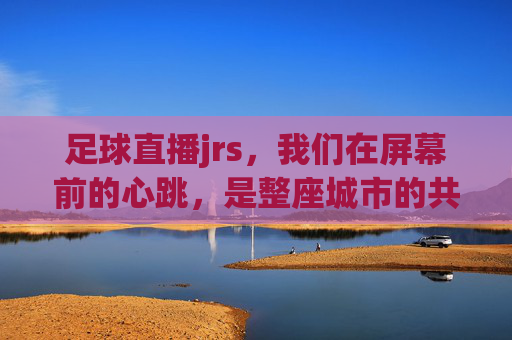 足球直播jrs,我们在屏幕前的心跳,是整座城市的共鸣