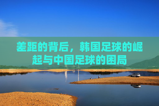 差距的背后，韩国足球的崛起与中国足球的困局