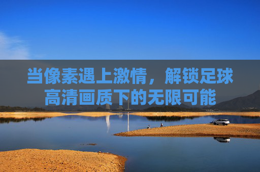 当像素遇上激情，解锁足球高清画质下的无限可能