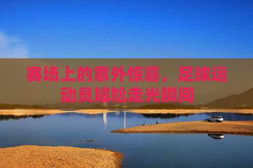 赛场上的意外惊喜,足球运动员尴尬走光瞬间
