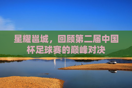 星耀邕城,回顾第二届中国杯足球赛的巅峰对决