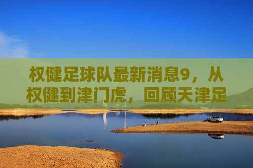 权健足球队最新消息9,从权健到津门虎,回顾天津足球的起落沉浮